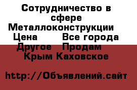 Сотрудничество в сфере Металлоконструкции  › Цена ­ 1 - Все города Другое » Продам   . Крым,Каховское